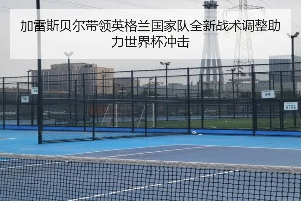 加雷斯贝尔带领英格兰国家队全新战术调整助力世界杯冲击
